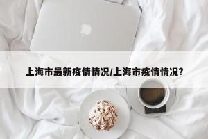 上海市最新疫情情况/上海市疫情情况?