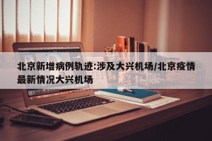北京新增病例轨迹:涉及大兴机场/北京疫情最新情况大兴机场
