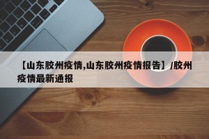【山东胶州疫情,山东胶州疫情报告】/胶州疫情最新通报