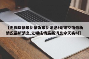【无锡疫情最新情况最新消息/无锡疫情最新情况最新消息,无锡疫情最新消息今天实时】