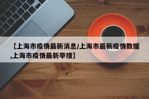 【上海市疫情最新消息/上海市最新疫情数据,上海市疫情最新举措】
