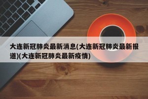 大连新冠肺炎最新消息(大连新冠肺炎最新报道)(大连新冠肺炎最新疫情)