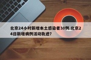 北京24小时新增本土感染者38例.北京24日新增病例活动轨迹？