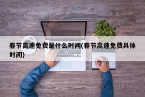 春节高速免费是什么时间(春节高速免费具体时间)