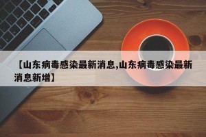 【山东病毒感染最新消息,山东病毒感染最新消息新增】