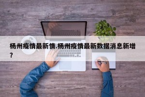 杨州疫情最新情.杨州疫情最新数据消息新增？
