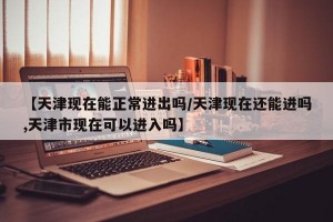 【天津现在能正常进出吗/天津现在还能进吗,天津市现在可以进入吗】