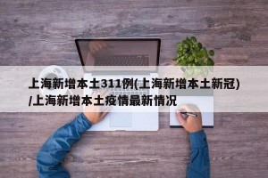 上海新增本土311例(上海新增本土新冠)/上海新增本土疫情最新情况