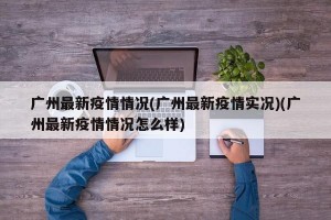 广州最新疫情情况(广州最新疫情实况)(广州最新疫情情况怎么样)