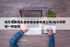 哈尔滨复阳无症状感染者轨迹公布/哈尔滨新增一例复阳