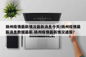 扬州疫情最新情况最新消息今天/扬州疫情最新消息数据最新.扬州疫情最新情况通报？