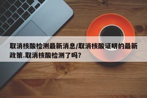 取消核酸检测最新消息/取消核酸证明的最新政策.取消核酸检测了吗？