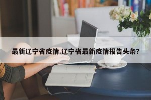 最新辽宁省疫情.辽宁省最新疫情报告头条？