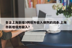 包含上海新增3例境外输入病例的词条.上海市新增境外输入？