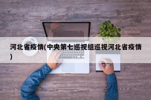河北省疫情(中央第七巡视组巡视河北省疫情)