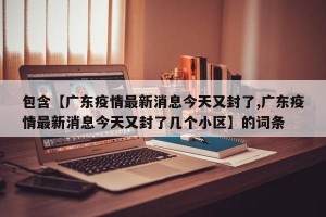 包含【广东疫情最新消息今天又封了,广东疫情最新消息今天又封了几个小区】的词条