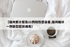 【福州累计报告21例阳性感染者,福州确诊一例新型冠状病毒】