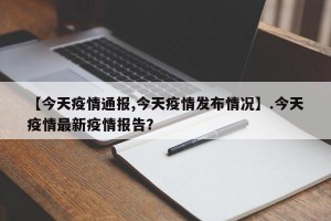 【今天疫情通报,今天疫情发布情况】.今天疫情最新疫情报告？