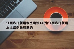 江西昨日新增本土确诊14例/江西昨日新增本土病例是哪里的