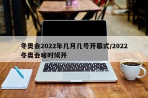 冬奥会2022年几月几号开幕式/2022冬奥会啥时候开