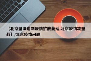 【北京坚决遏制疫情扩散蔓延,北京疫情攻坚战】/北京疫情问题