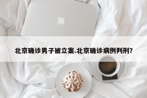 北京确诊男子被立案.北京确诊病例判刑？