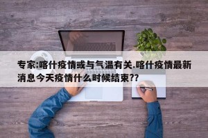 专家:喀什疫情或与气温有关.喀什疫情最新消息今天疫情什么时候结束?？