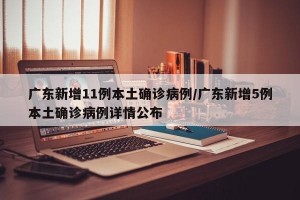 广东新增11例本土确诊病例/广东新增5例本土确诊病例详情公布