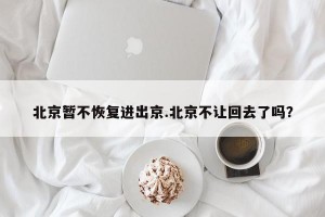 北京暂不恢复进出京.北京不让回去了吗？