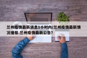 兰州疫情最新消息1小时内/兰州疫情最新情况播报.兰州疫情最新公告？
