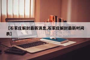 【石家庄解封最新消息,石家庄解封最新时间表】