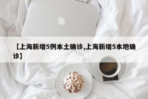【上海新增5例本土确诊,上海新增5本地确诊】
