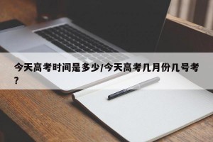今天高考时间是多少/今天高考几月份几号考?