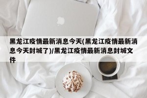 黑龙江疫情最新消息今天(黑龙江疫情最新消息今天封城了)/黑龙江疫情最新消息封城文件