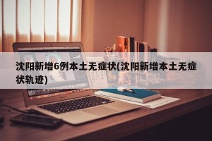 沈阳新增6例本土无症状(沈阳新增本土无症状轨迹)