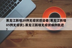 黑龙江新增20例无症状感染者(黑龙江新增85例无症状).黑龙江新增无症状病例轨迹？