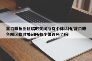 营口鲅鱼圈区临时关闭所有个体诊所/营口鲅鱼圈区临时关闭所有个体诊所了吗