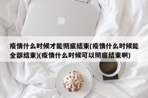 疫情什么时候才能彻底结束(疫情什么时候能全部结束)(疫情什么时候可以彻底结束啊)