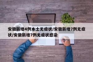 安徽新增4例本土无症状/安徽新增7例无症状/安徽新增7例无症状感染
