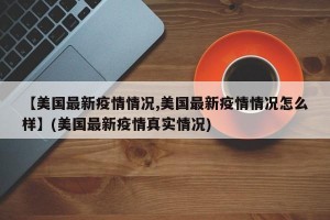 【美国最新疫情情况,美国最新疫情情况怎么样】(美国最新疫情真实情况)
