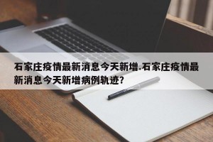 石家庄疫情最新消息今天新增.石家庄疫情最新消息今天新增病例轨迹？