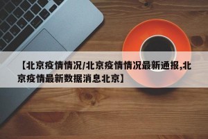 【北京疫情情况/北京疫情情况最新通报,北京疫情最新数据消息北京】