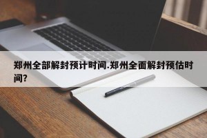 郑州全部解封预计时间.郑州全面解封预估时间？
