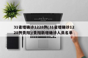 31省增确诊1228例(31省增确诊1228例贵阳)/贵阳新增确诊人员名单
