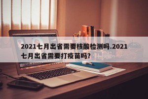 2021七月出省需要核酸检测吗.2021七月出省需要打疫苗吗？