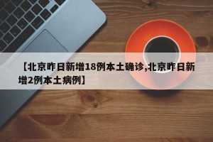 【北京昨日新增18例本土确诊,北京昨日新增2例本土病例】