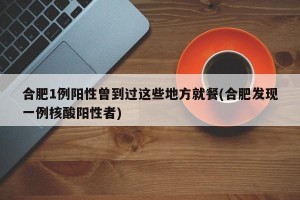 合肥1例阳性曾到过这些地方就餐(合肥发现一例核酸阳性者)