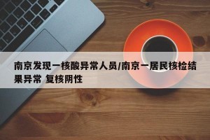 南京发现一核酸异常人员/南京一居民核检结果异常 复核阴性