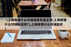 【上海疫情什么时候结束恢复正常(上海疫情什么时候能结束?),上海疫情什么时候能好】