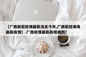 【广西新冠疫情最新消息今天,广西新冠病毒最新疫情】.广西疫情最新新增病例？